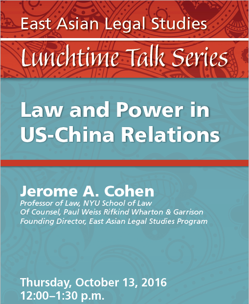 Red and blue poster: East Asian Legal Studies Lunchtime Talk Series. Thursday, October 13, 2016, 12-1:30 / Law and Power in US-China Relations / Jerome A. Cohen, Professor of Law, NYU School of Law; Of Counsel, Paul Weiss Rifkind Wharton & Garrison; Founding Director, East Asian Legal Studies Program